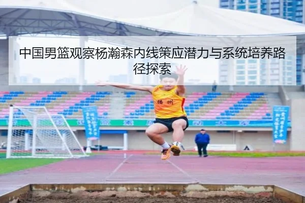 中国男篮观察杨瀚森内线策应潜力与系统培养路径探索