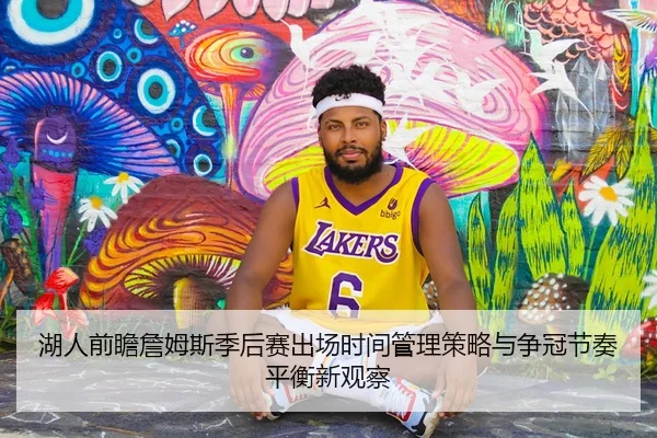 湖人前瞻詹姆斯季后赛出场时间管理策略与争冠节奏平衡新观察