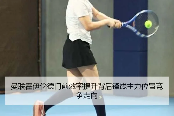 曼联霍伊伦德门前效率提升背后锋线主力位置竞争走向