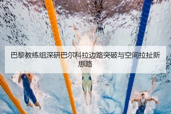 巴黎教练组深研巴尔科拉边路突破与空间拉扯新思路