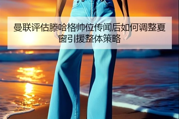 曼联评估滕哈格帅位传闻后如何调整夏窗引援整体策略 | kaiyun