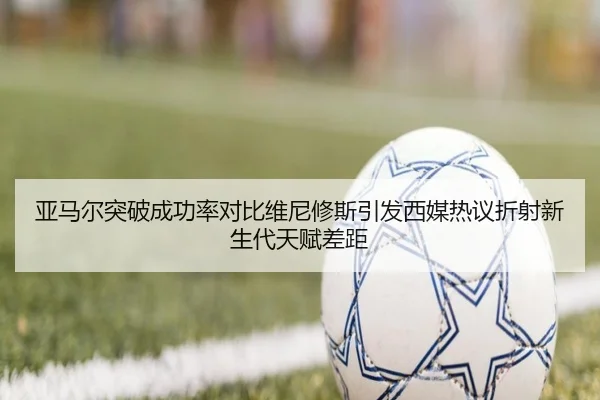 亚马尔突破成功率对比维尼修斯引发西媒热议折射新生代天赋差距 - kaiyun